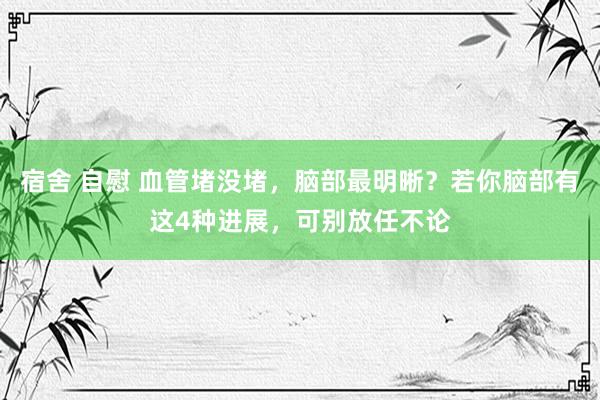 宿舍 自慰 血管堵没堵，脑部最明晰？若你脑部有这4种进展，可别放任不论