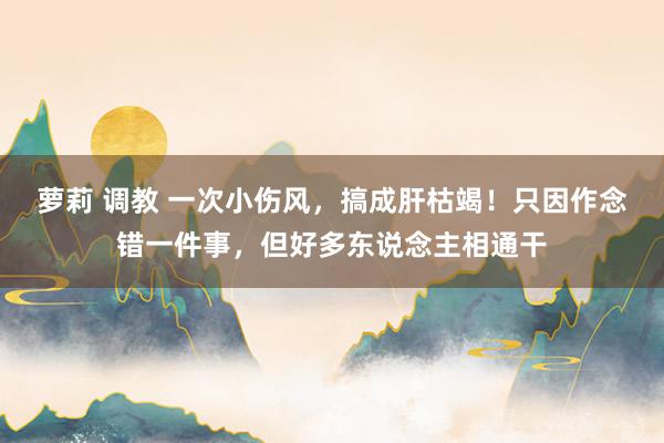 萝莉 调教 一次小伤风，搞成肝枯竭！只因作念错一件事，但好多东说念主相通干