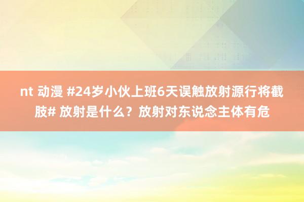 nt 动漫 #24岁小伙上班6天误触放射源行将截肢# 放射是什么？放射对东说念主体有危