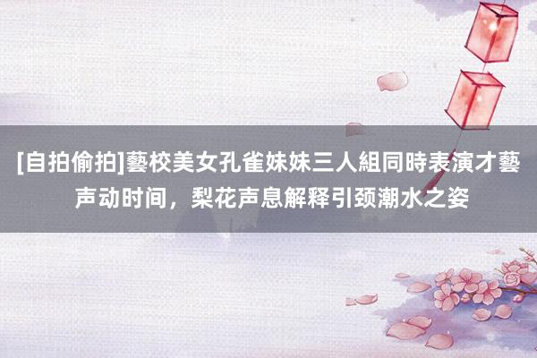 [自拍偷拍]藝校美女孔雀妹妹三人組同時表演才藝 声动时间，梨花声息解释引颈潮水之姿