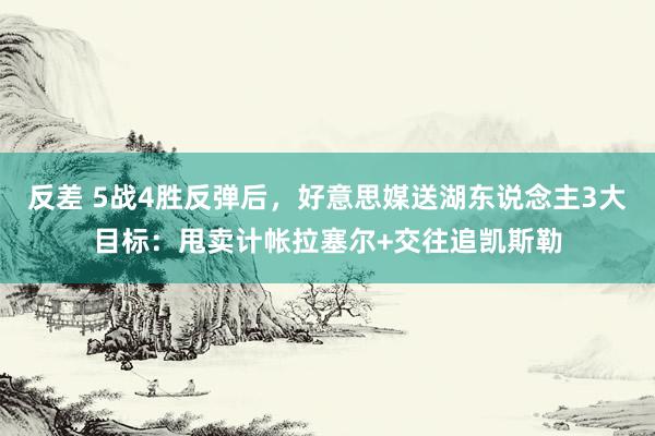 反差 5战4胜反弹后，好意思媒送湖东说念主3大目标：甩卖计帐拉塞尔+交往追凯斯勒