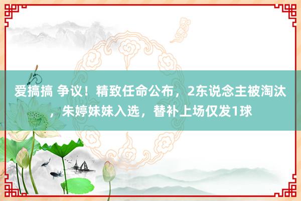 爱搞搞 争议！精致任命公布，2东说念主被淘汰，朱婷妹妹入选，替补上场仅发1球