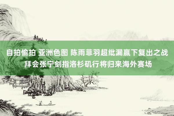 自拍偷拍 亚洲色图 陈雨菲羽超纰漏赢下复出之战 拜会张宁剑指洛杉矶行将归来海外赛场