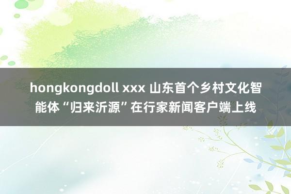 hongkongdoll xxx 山东首个乡村文化智能体“归来沂源”在行家新闻客户端上线