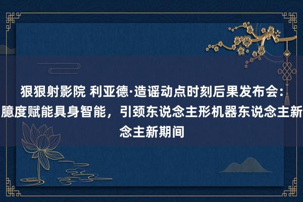 狠狠射影院 利亚德·造谣动点时刻后果发布会：空间臆度赋能具身智能，引颈东说念主形机器东说念主新期间