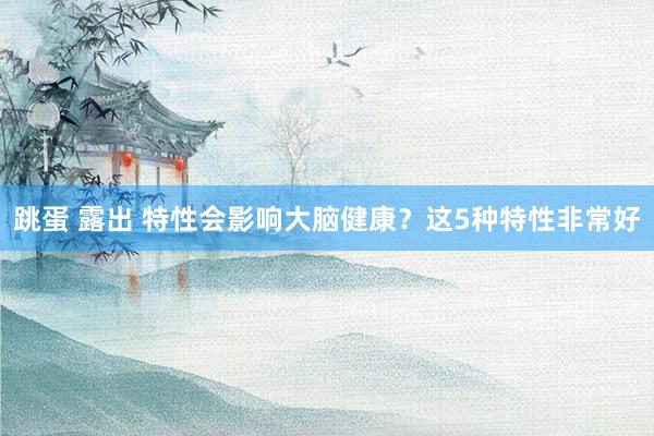 跳蛋 露出 特性会影响大脑健康？这5种特性非常好