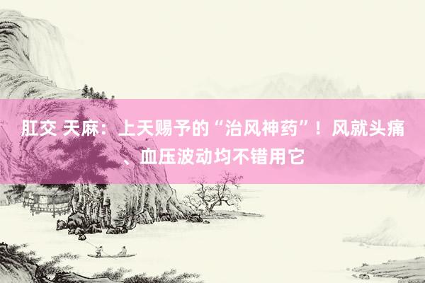 肛交 天麻：上天赐予的“治风神药”！风就头痛、血压波动均不错用它