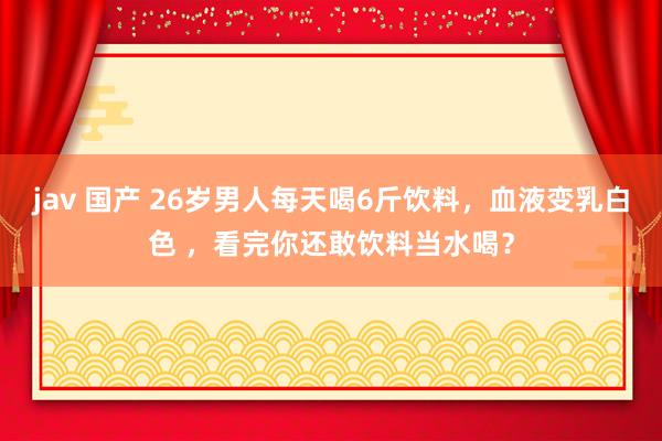 jav 国产 26岁男人每天喝6斤饮料，血液变乳白色 ，看完你还敢饮料当水喝？