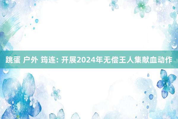 跳蛋 户外 筠连: 开展2024年无偿王人集献血动作