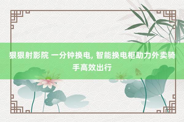 狠狠射影院 一分钟换电, 智能换电柜助力外卖骑手高效出行