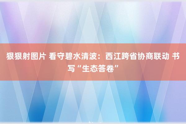 狠狠射图片 看守碧水清波：西江跨省协商联动 书写“生态答卷”