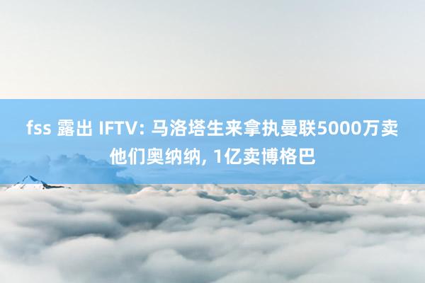 fss 露出 IFTV: 马洛塔生来拿执曼联5000万卖他们奥纳纳, 1亿卖博格巴