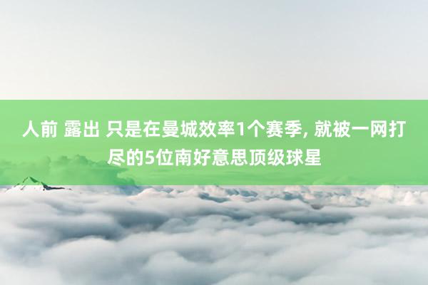 人前 露出 只是在曼城效率1个赛季, 就被一网打尽的5位南好意思顶级球星