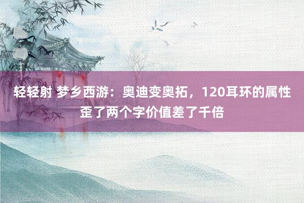 轻轻射 梦乡西游：奥迪变奥拓，120耳环的属性歪了两个字价值差了千倍