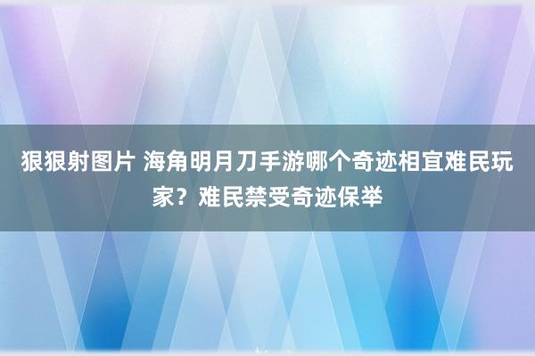 狠狠射图片 海角明月刀手游哪个奇迹相宜难民玩家？难民禁受奇迹保举