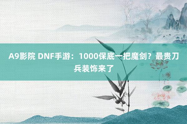 A9影院 DNF手游：1000保底一把魔剑？最贵刀兵装饰来了