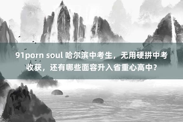 91porn soul 哈尔滨中考生，无用硬拼中考收获，还有哪些面容升入省重心高中？