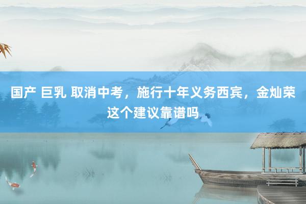 国产 巨乳 取消中考，施行十年义务西宾，金灿荣这个建议靠谱吗