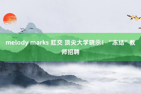 melody marks 肛交 顶尖大学晓示！“冻结”教师招聘
