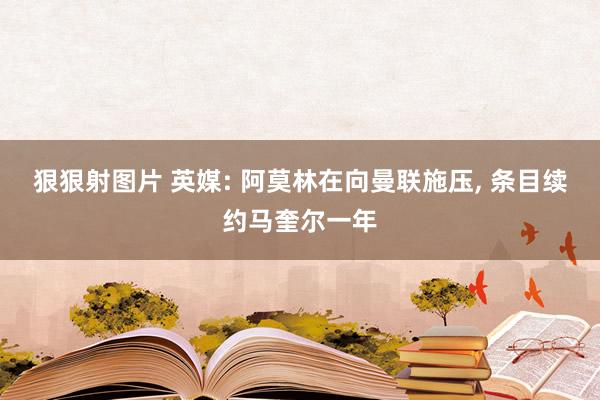 狠狠射图片 英媒: 阿莫林在向曼联施压, 条目续约马奎尔一年