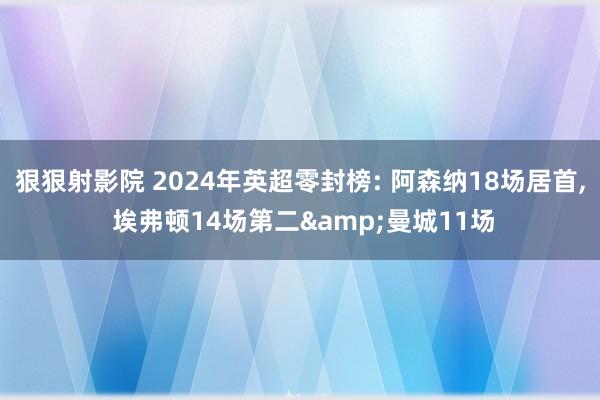 狠狠射影院 2024年英超零封榜: 阿森纳18场居首, 埃弗顿14场第二&曼城11场