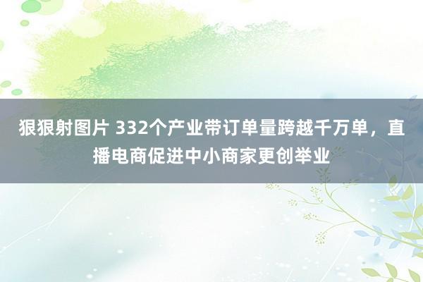 狠狠射图片 332个产业带订单量跨越千万单，直播电商促进中小商家更创举业