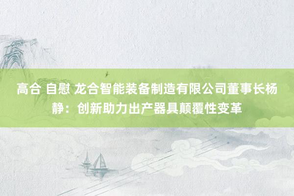 高合 自慰 龙合智能装备制造有限公司董事长杨静：创新助力出产器具颠覆性变革