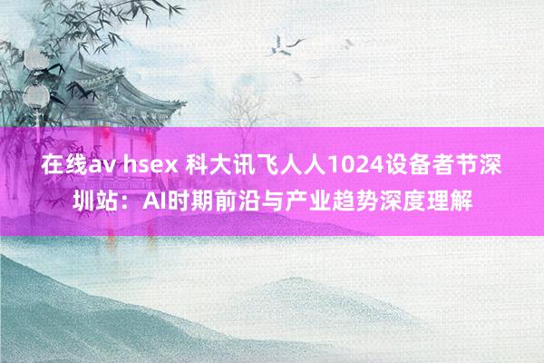 在线av hsex 科大讯飞人人1024设备者节深圳站：AI时期前沿与产业趋势深度理解