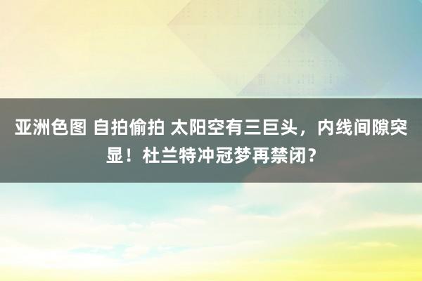 亚洲色图 自拍偷拍 太阳空有三巨头，内线间隙突显！杜兰特冲冠梦再禁闭？
