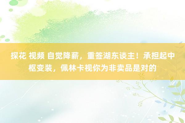 探花 视频 自觉降薪，重签湖东谈主！承担起中枢变装，佩林卡视你为非卖品是对的