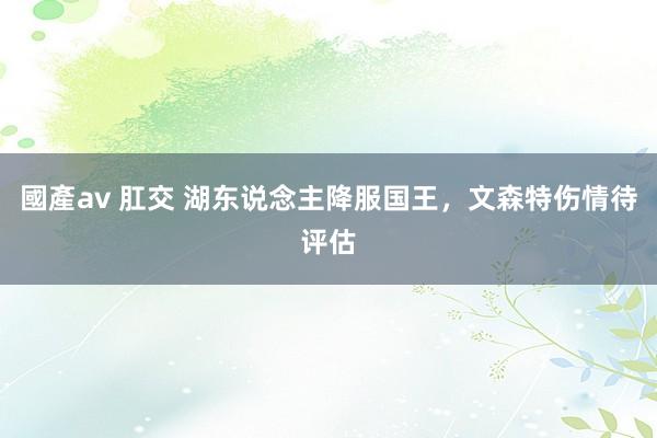 國產av 肛交 湖东说念主降服国王，文森特伤情待评估