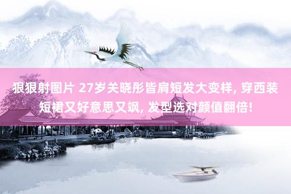 狠狠射图片 27岁关晓彤皆肩短发大变样, 穿西装短裙又好意思又飒, 发型选对颜值翻倍!