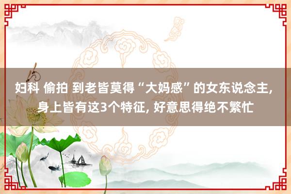妇科 偷拍 到老皆莫得“大妈感”的女东说念主, 身上皆有这3个特征, 好意思得绝不繁忙