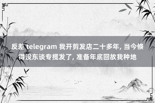 反差 telegram 我开剪发店二十多年, 当今倏得没东谈专揽发了, 准备年底回故我种地