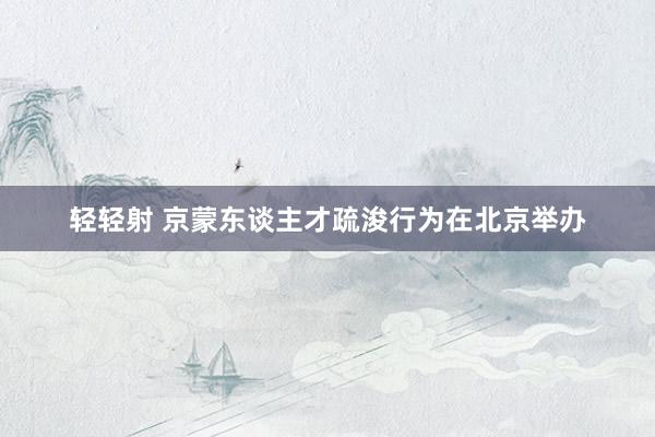 轻轻射 京蒙东谈主才疏浚行为在北京举办