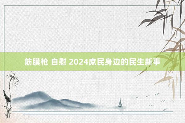 筋膜枪 自慰 2024庶民身边的民生新事