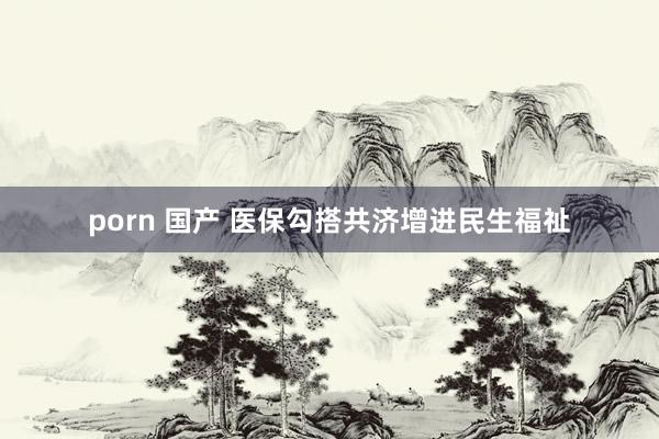 porn 国产 医保勾搭共济增进民生福祉