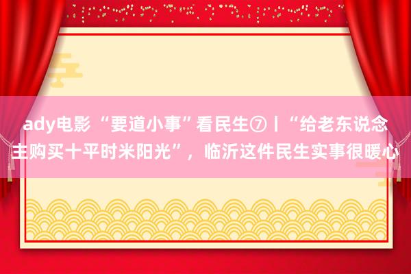 ady电影 “要道小事”看民生⑦丨“给老东说念主购买十平时米阳光”，临沂这件民生实事很暖心