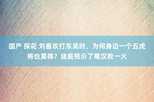 国产 探花 刘备攻打东吴时，为何身边一个五虎将也莫得？谜底预示了蜀汉败一火