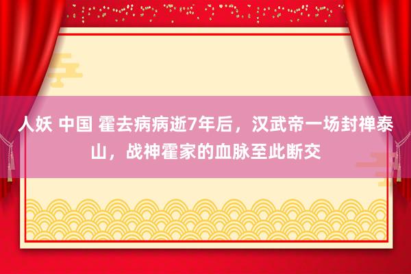 人妖 中国 霍去病病逝7年后，汉武帝一场封禅泰山，战神霍家的血脉至此断交