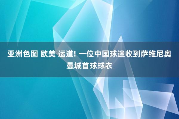 亚洲色图 欧美 运道! 一位中国球迷收到萨维尼奥曼城首球球衣
