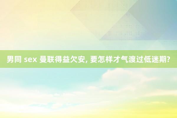 男同 sex 曼联得益欠安, 要怎样才气渡过低迷期?