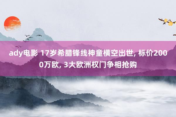 ady电影 17岁希腊锋线神童横空出世, 标价2000万欧, 3大欧洲权门争相抢购
