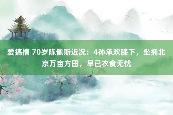 爱搞搞 70岁陈佩斯近况：4孙承欢膝下，坐拥北京万亩方田，早已衣食无忧