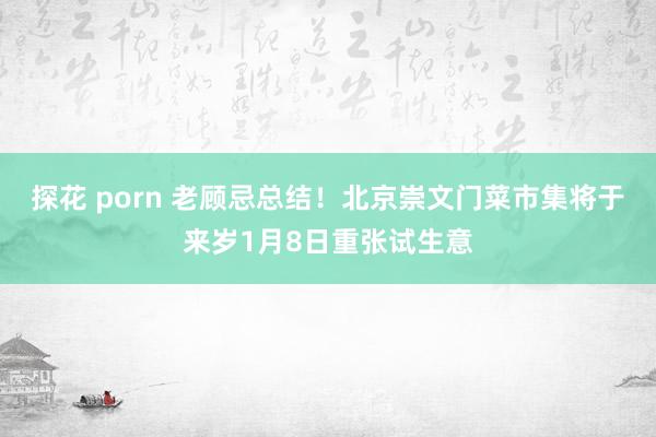 探花 porn 老顾忌总结！北京崇文门菜市集将于来岁1月8日重张试生意