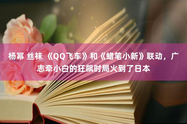 杨幂 丝袜 《QQ飞车》和《蜡笔小新》联动，广志牵小白的狂飙时局火到了日本