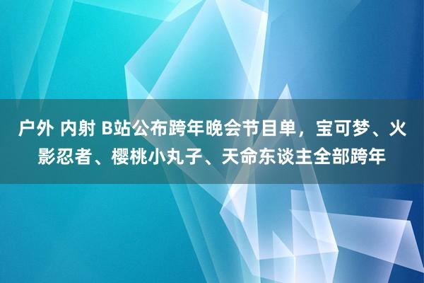 户外 内射 B站公布跨年晚会节目单，宝可梦、火影忍者、樱桃小丸子、天命东谈主全部跨年