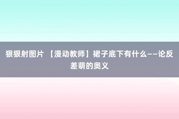 狠狠射图片 【漫动教师】裙子底下有什么——论反差萌的奥义