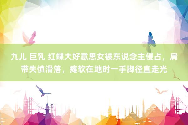 九儿 巨乳 红蝶大好意思女被东说念主侵占，肩带失慎滑落，瘫软在地时一手脚径直走光