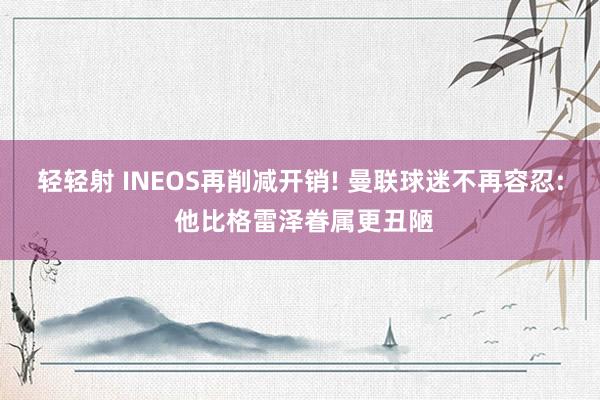 轻轻射 INEOS再削减开销! 曼联球迷不再容忍: 他比格雷泽眷属更丑陋